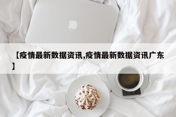 【疫情最新数据资讯,疫情最新数据资讯广东】