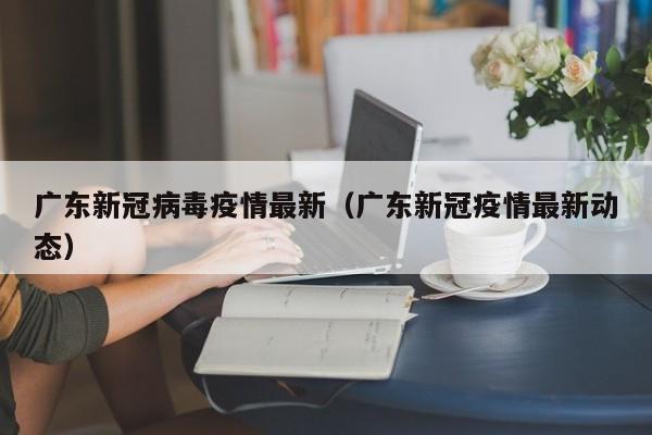 广东新冠病毒疫情最新（广东新冠疫情最新动态）