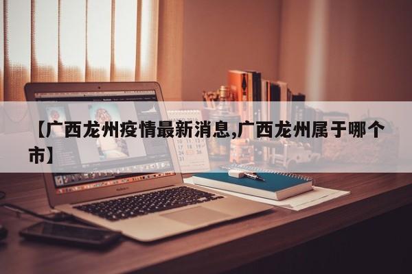 【广西龙州疫情最新消息,广西龙州属于哪个市】