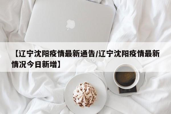【辽宁沈阳疫情最新通告/辽宁沈阳疫情最新情况今日新增】