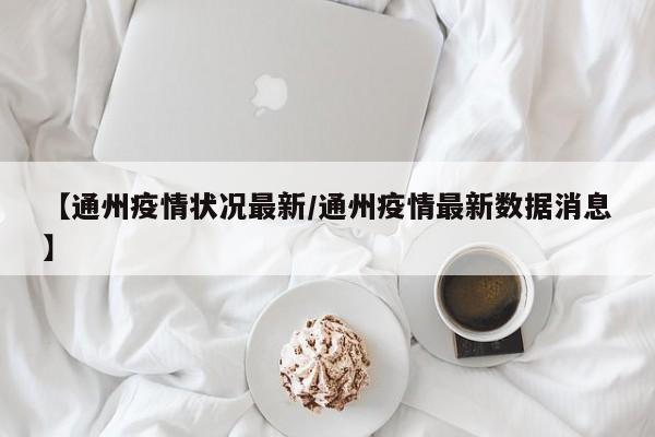 【通州疫情状况最新/通州疫情最新数据消息】
