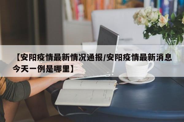 【安阳疫情最新情况通报/安阳疫情最新消息今天一例是哪里】