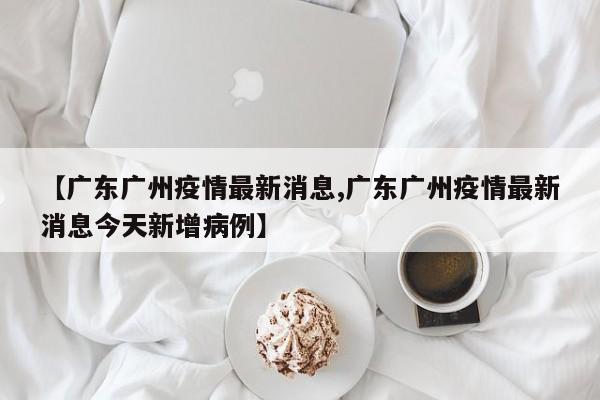 【广东广州疫情最新消息,广东广州疫情最新消息今天新增病例】