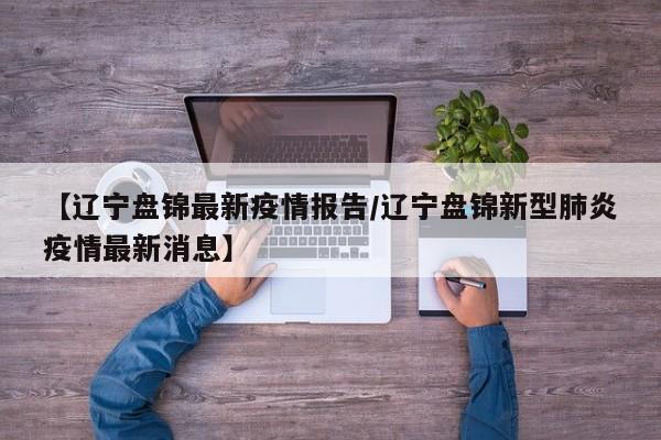 【辽宁盘锦最新疫情报告/辽宁盘锦新型肺炎疫情最新消息】