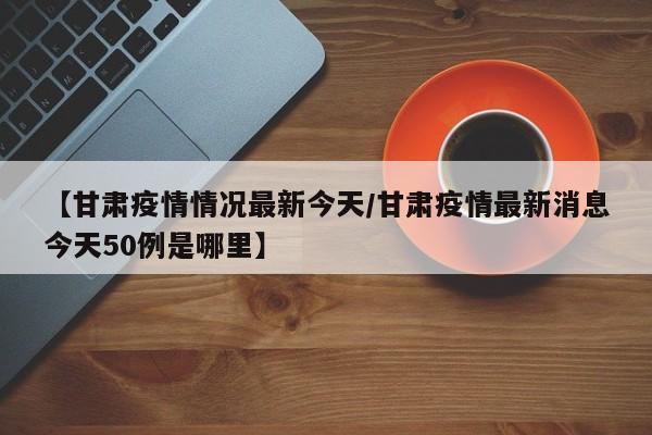 【甘肃疫情情况最新今天/甘肃疫情最新消息今天50例是哪里】