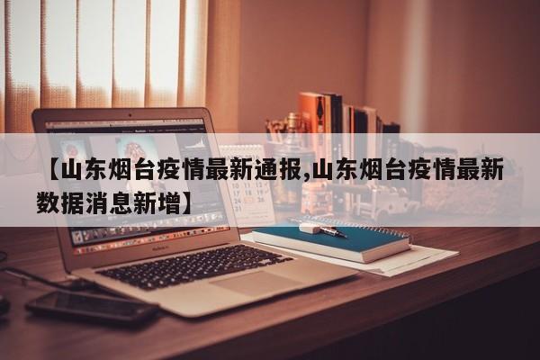 【山东烟台疫情最新通报,山东烟台疫情最新数据消息新增】