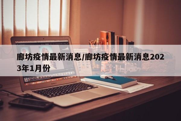 廊坊疫情最新消息/廊坊疫情最新消息2023年1月份