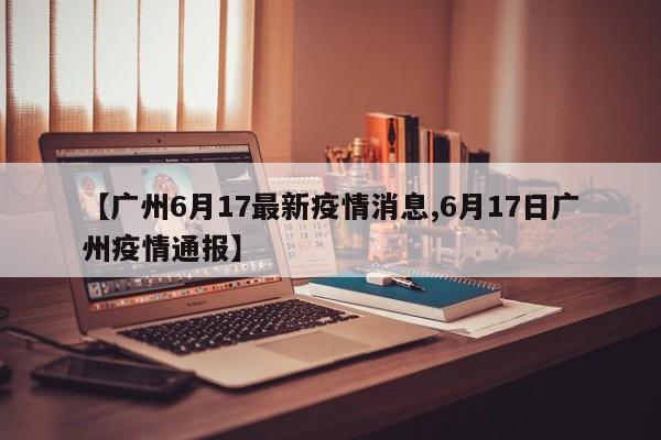 【广州6月17最新疫情消息,6月17日广州疫情通报】