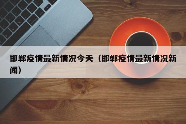 邯郸疫情最新情况今天（邯郸疫情最新情况新闻）