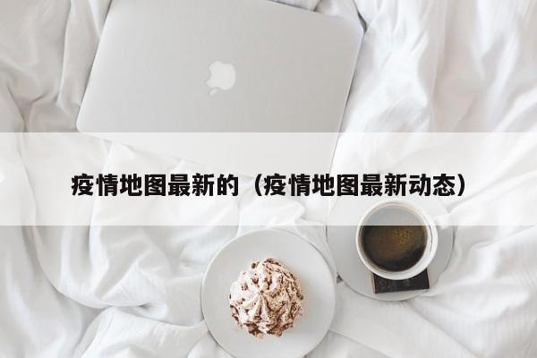 疫情地图最新的（疫情地图最新动态）