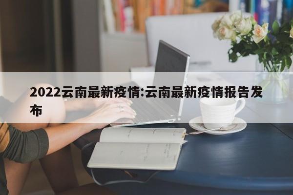 2022云南最新疫情:云南最新疫情报告发布