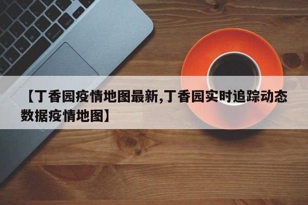 【丁香园疫情地图最新,丁香园实时追踪动态数据疫情地图】