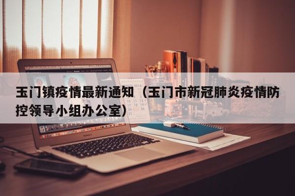 玉门镇疫情最新通知（玉门市新冠肺炎疫情防控领导小组办公室）