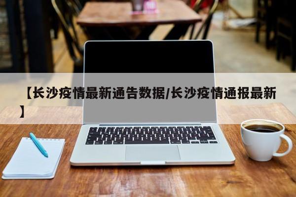 【长沙疫情最新通告数据/长沙疫情通报最新】