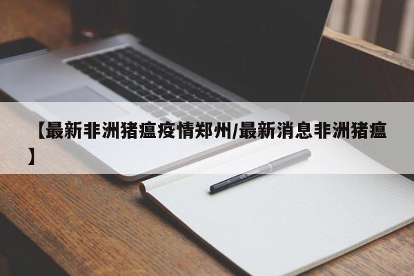 【最新非洲猪瘟疫情郑州/最新消息非洲猪瘟】