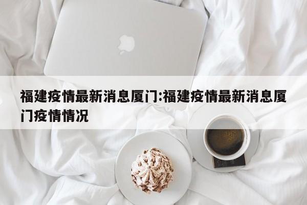 福建疫情最新消息厦门:福建疫情最新消息厦门疫情情况