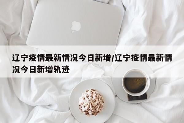 辽宁疫情最新情况今日新增/辽宁疫情最新情况今日新增轨迹