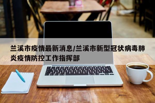 兰溪市疫情最新消息/兰溪市新型冠状病毒肺炎疫情防控工作指挥部