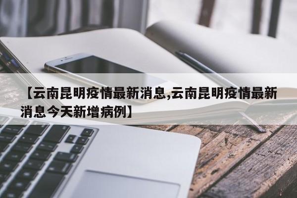【云南昆明疫情最新消息,云南昆明疫情最新消息今天新增病例】