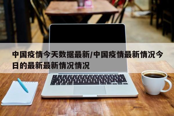 中国疫情今天数据最新/中国疫情最新情况今日的最新最新情况情况