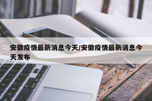 安徽疫情最新消息今天/安徽疫情最新消息今天发布