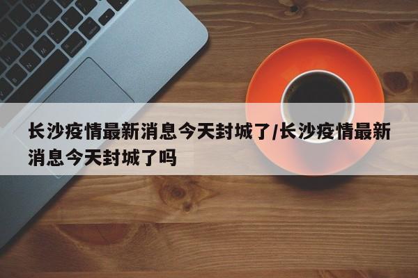 长沙疫情最新消息今天封城了/长沙疫情最新消息今天封城了吗