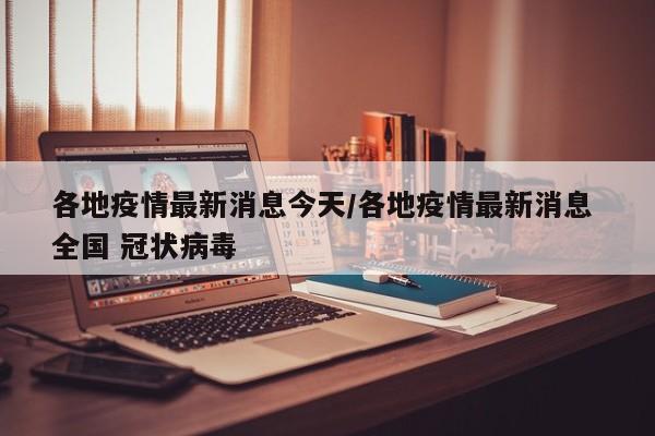 各地疫情最新消息今天/各地疫情最新消息 全国 冠状病毒