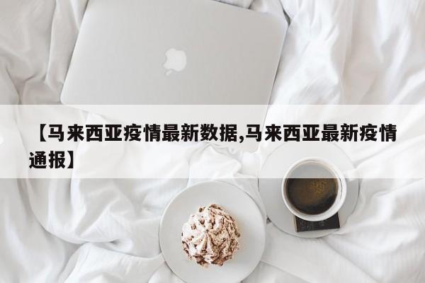 【马来西亚疫情最新数据,马来西亚最新疫情通报】