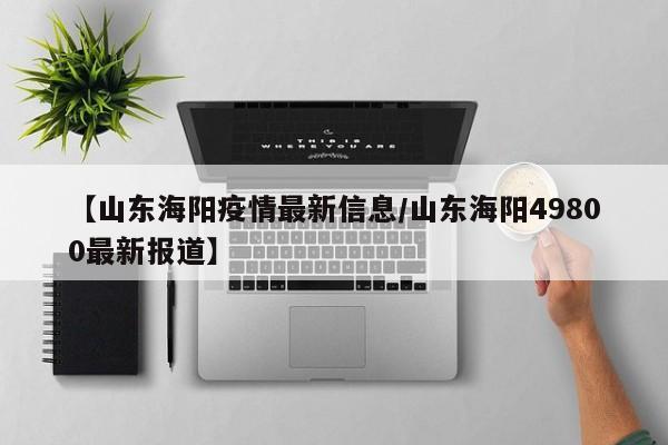 【山东海阳疫情最新信息/山东海阳49800最新报道】