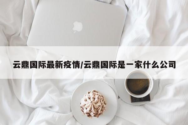云鼎国际最新疫情/云鼎国际是一家什么公司
