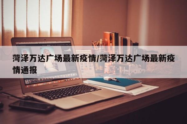 菏泽万达广场最新疫情/菏泽万达广场最新疫情通报
