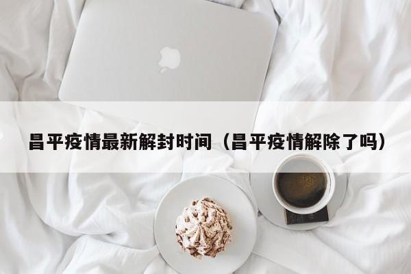 昌平疫情最新解封时间（昌平疫情解除了吗）