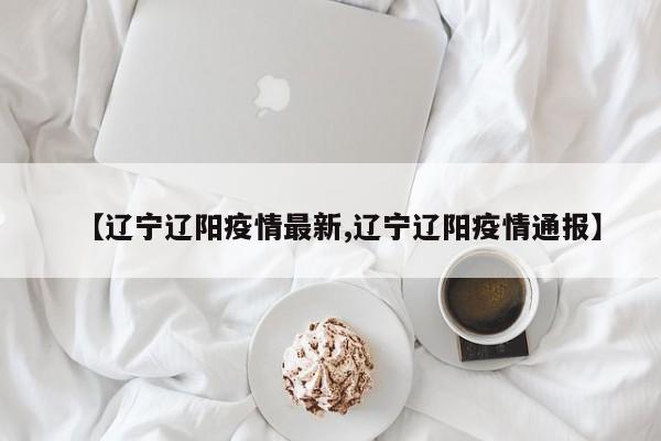 【辽宁辽阳疫情最新,辽宁辽阳疫情通报】