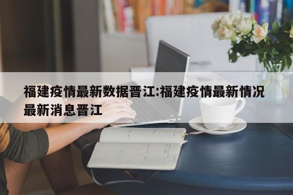 福建疫情最新数据晋江:福建疫情最新情况 最新消息晋江