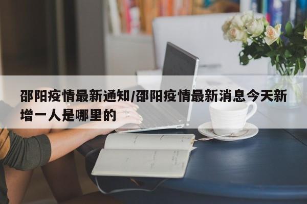邵阳疫情最新通知/邵阳疫情最新消息今天新增一人是哪里的