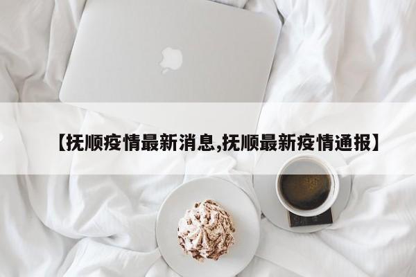 【抚顺疫情最新消息,抚顺最新疫情通报】