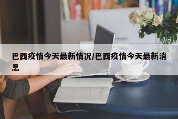 巴西疫情今天最新情况/巴西疫情今天最新消息