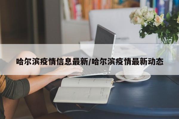 哈尔滨疫情信息最新/哈尔滨疫情最新动态
