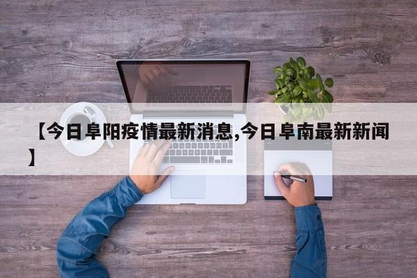 【今日阜阳疫情最新消息,今日阜南最新新闻】