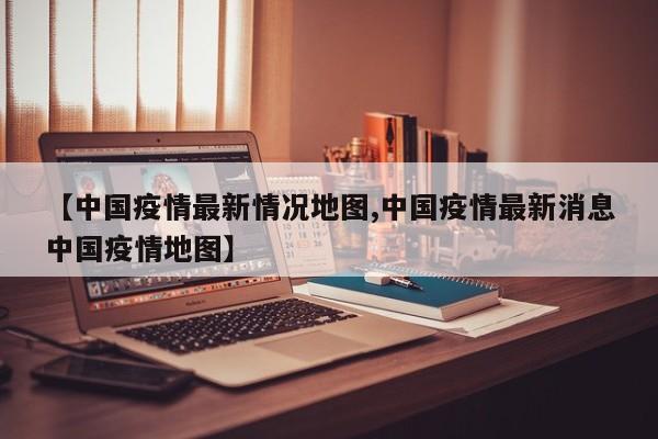 【中国疫情最新情况地图,中国疫情最新消息中国疫情地图】