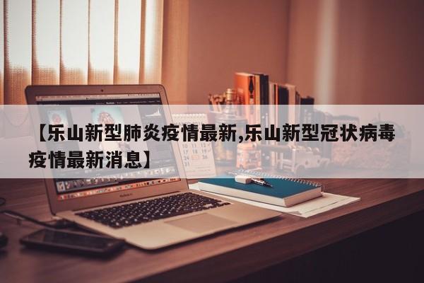 【乐山新型肺炎疫情最新,乐山新型冠状病毒疫情最新消息】