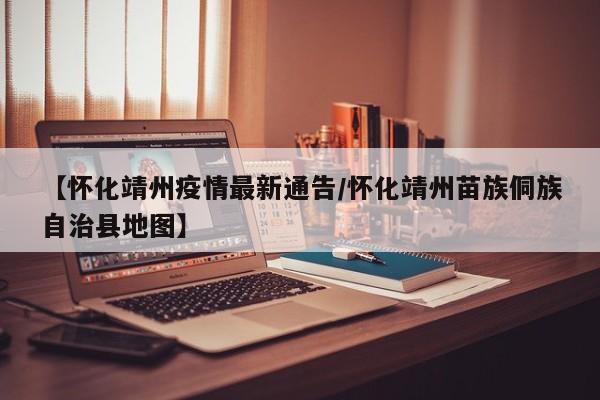 【怀化靖州疫情最新通告/怀化靖州苗族侗族自治县地图】