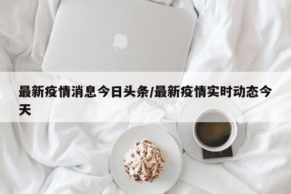 最新疫情消息今日头条/最新疫情实时动态今天