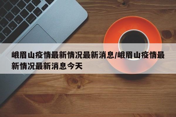 峨眉山疫情最新情况最新消息/峨眉山疫情最新情况最新消息今天