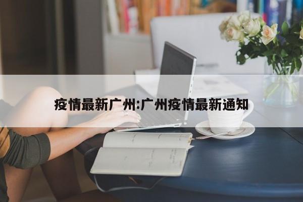 疫情最新广州:广州疫情最新通知