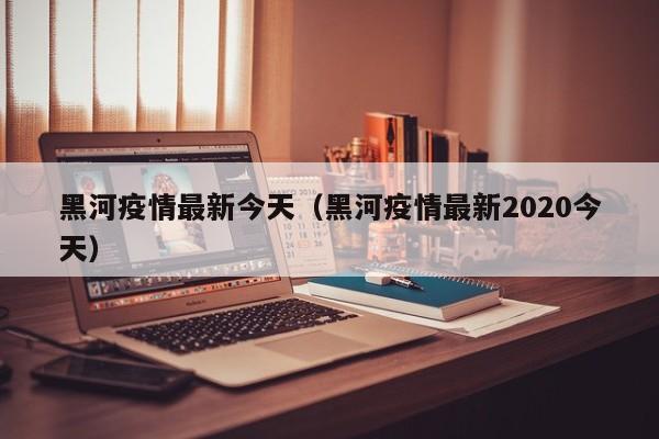 黑河疫情最新今天（黑河疫情最新2020今天）