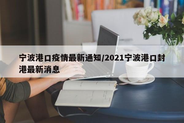 宁波港口疫情最新通知/2021宁波港口封港最新消息