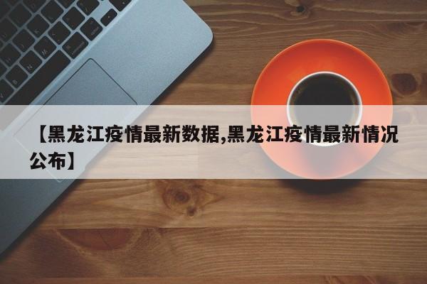 【黑龙江疫情最新数据,黑龙江疫情最新情况公布】