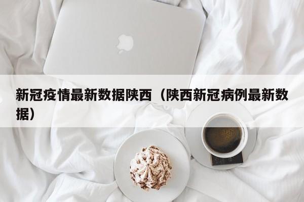 新冠疫情最新数据陕西（陕西新冠病例最新数据）