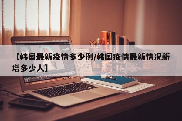 【韩国最新疫情多少例/韩国疫情最新情况新增多少人】